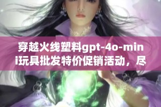 穿越火线塑料gpt-4o-mini玩具批发特价促销活动，尽享超值优惠与丰富选择
