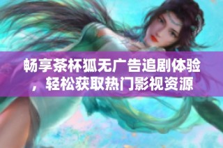 畅享茶杯狐无广告追剧体验，轻松获取热门影视资源