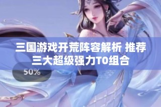 三国游戏开荒阵容解析 推荐三大超级强力T0组合