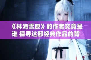 《林海雪原》的作者究竟是谁 探寻这部经典作品的背后故事