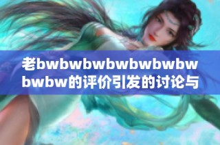 老bwbwbwbwbwbwbwbwbw的评价引发的讨论与反思，揭示了更深层的意义与价值