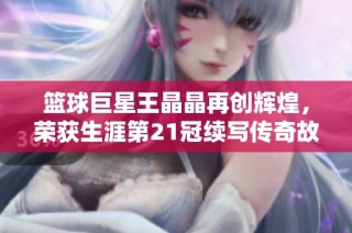 篮球巨星王晶晶再创辉煌，荣获生涯第21冠续写传奇故事