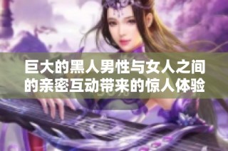 巨大的黑人男性与女人之间的亲密互动带来的惊人体验