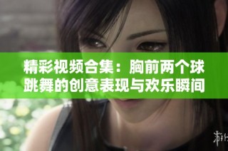 精彩视频合集：胸前两个球跳舞的创意表现与欢乐瞬间
