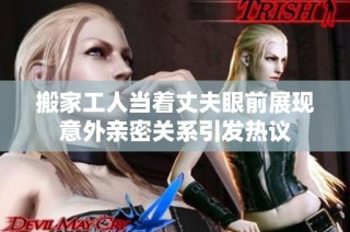 搬家工人当着丈夫眼前展现意外亲密关系引发热议