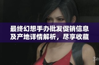 最终幻想手办批发促销信息及产地详情解析，尽享收藏乐趣与超值价格