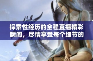 探索性经历的全程直播精彩瞬间，尽情享受每个细节的体验