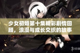 少女初婚第十集精彩剧情回顾，浪漫与成长交织的故事继续展开