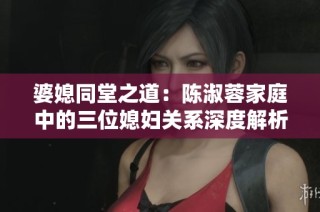 婆媳同堂之道：陈淑蓉家庭中的三位媳妇关系深度解析