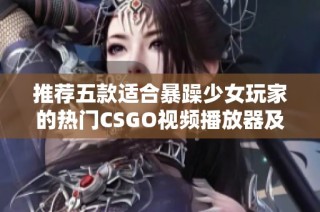 推荐五款适合暴躁少女玩家的热门CSGO视频播放器及其特点解析