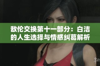 敌伦交换第十一部分：白洁的人生选择与情感纠葛解析