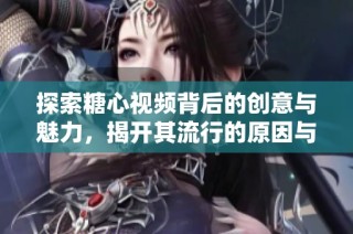 探索糖心视频背后的创意与魅力，揭开其流行的原因与影响
