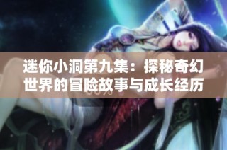 迷你小洞第九集：探秘奇幻世界的冒险故事与成长经历