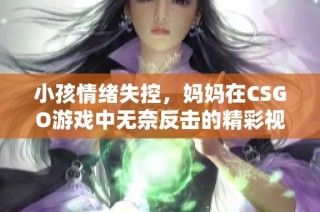 小孩情绪失控，妈妈在CSGO游戏中无奈反击的精彩视频