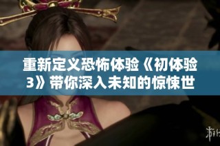 重新定义恐怖体验《初体验3》带你深入未知的惊悚世界