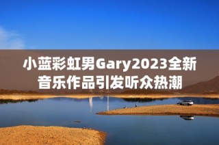 小蓝彩虹男Gary2023全新音乐作品引发听众热潮