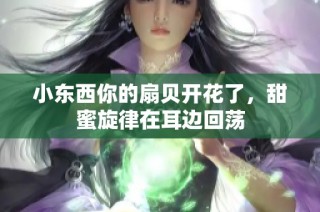 小东西你的扇贝开花了，甜蜜旋律在耳边回荡