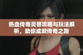 热血传奇灵兽攻略与玩法解析，助你成就传奇之路