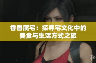 香香腐宅：探寻宅文化中的美食与生活方式之旅