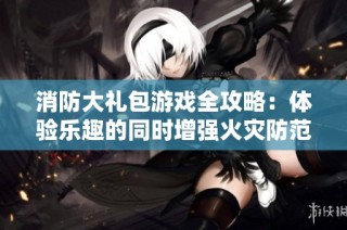 消防大礼包游戏全攻略：体验乐趣的同时增强火灾防范意识