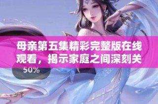 母亲第五集精彩完整版在线观看，揭示家庭之间深刻关系与情感纠葛