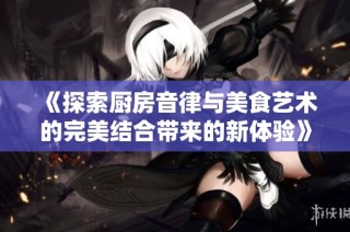 《探索厨房音律与美食艺术的完美结合带来的新体验》