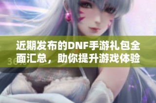近期发布的DNF手游礼包全面汇总，助你提升游戏体验和获取珍稀道具