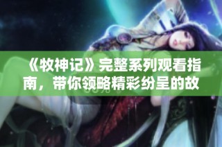 《牧神记》完整系列观看指南，带你领略精彩纷呈的故事与角色魅力
