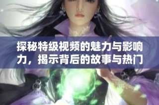探秘特级视频的魅力与影响力，揭示背后的故事与热门趋势