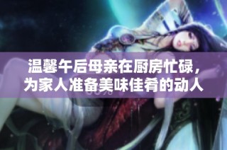 温馨午后母亲在厨房忙碌，为家人准备美味佳肴的动人时刻