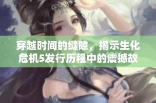 穿越时间的缝隙，揭示生化危机5发行历程中的震撼故事与精彩背后细节