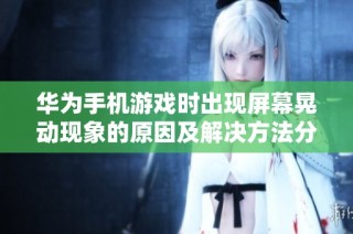 华为手机游戏时出现屏幕晃动现象的原因及解决方法分析