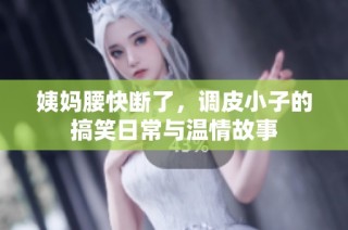 姨妈腰快断了，调皮小子的搞笑日常与温情故事