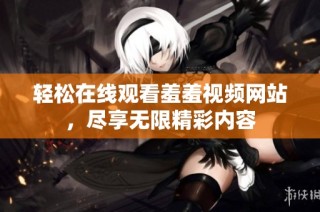 轻松在线观看羞羞视频网站，尽享无限精彩内容