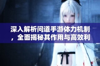 深入解析问道手游体力机制，全面揭秘其作用与高效利用方法指南