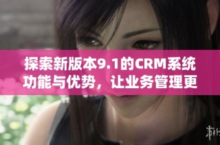 探索新版本9.1的CRM系统功能与优势，让业务管理更加高效智能