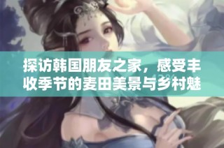 探访韩国朋友之家，感受丰收季节的麦田美景与乡村魅力