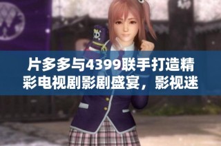 片多多与4399联手打造精彩电视剧影剧盛宴，影视迷不容错过