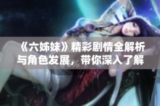 《六姊妹》精彩剧情全解析与角色发展，带你深入了解姐妹情深的感人故事
