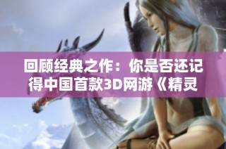 回顾经典之作：你是否还记得中国首款3D网游《精灵》的辉煌历程与影响力