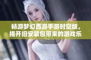 畅游梦幻西游手游时空版，揭开旧安装包带来的游戏乐趣秘密