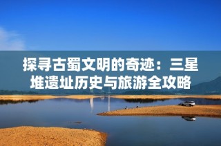 探寻古蜀文明的奇迹：三星堆遗址历史与旅游全攻略