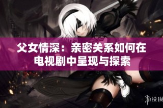 父女情深：亲密关系如何在电视剧中呈现与探索