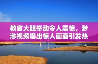 教官大胆举动令人震惊，渺渺视频曝出惊人画面引发热议