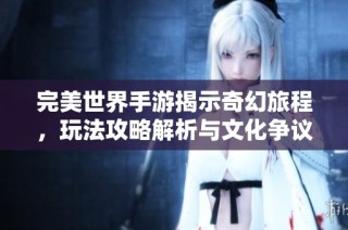 完美世界手游揭示奇幻旅程，玩法攻略解析与文化争议探索