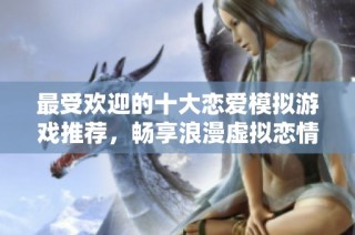 最受欢迎的十大恋爱模拟游戏推荐，畅享浪漫虚拟恋情体验