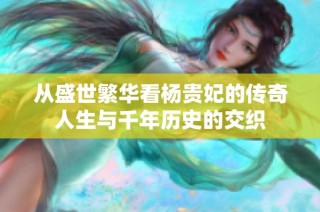 从盛世繁华看杨贵妃的传奇人生与千年历史的交织