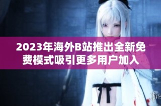2023年海外B站推出全新免费模式吸引更多用户加入