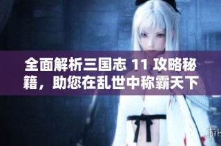 全面解析三国志 11 攻略秘籍，助您在乱世中称霸天下