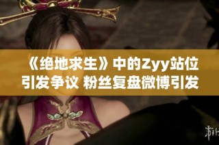《绝地求生》中的Zyy站位引发争议 粉丝复盘微博引发热议